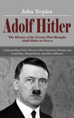 Adolf Hitler: The History of the Events That Brought Adolf Hitler to Power (Understanding Hitler History’s Most Notorious Dictator and Leadership, Manipulation, and Mass Influence)