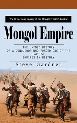 Mongol Empire: The History and Legacy of the Mongol Empire’s Capital (The Untold History of a Conqueror Who Forged One of the Largest Empires in History)