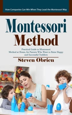 Montessori Method: How Companies Can Win When They Lead the Montessori Way (Practical Guide to Montessori Method at Home, for Parents Who Want to Raise Happy and Successful Toddlers)