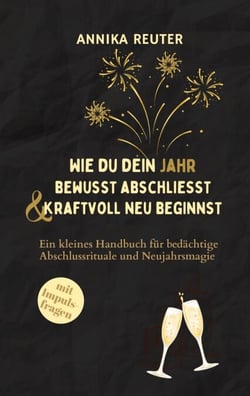 Wie du dein Jahr bewusst abschliesst und kraftvoll neu beginnst - Ein kleines Handbuch für bedächtige Abschlussrituale und Neujahrsmagie