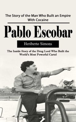 Pablo Escobar: The Story of the Man Who Built an Empire With Cocaine (The Inside Story of the Drug Lord Who Built the World's Most Powerful Cartel)