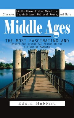 Middle Ages: Little Known Truths About the Crusades, Inquisitions, Medieval Women, and More (The Most Fascinating and Mysterious Historical Period in the History of Mankind)
