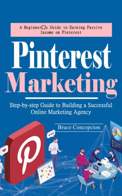 Pinterest Marketing: A Beginner’s Guide to Earning Passive Income on Pinterest (Step-by-step Guide to Building a Successful Online Marketing Agency)