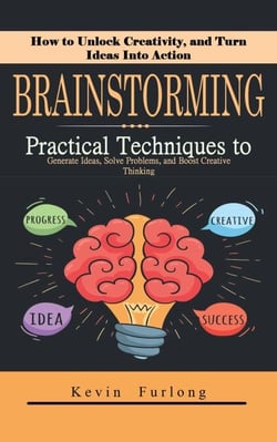 Brainstorming: How to Unlock Creativity, and Turn Ideas Into Action (Practical Techniques to Generate Ideas, Solve Problems, and Boost Creative Thinking)