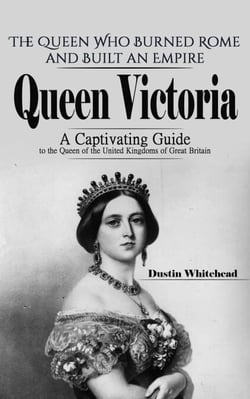 Queen Victoria: The Queen Who Burned Rome and Built an Empire (A Captivating Guide to the Queen of the United Kingdoms of Great Britain)