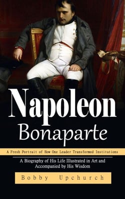 Napoleon Bonaparte: A Fresh Portrait of How One Leader Transformed Institutions (A Biography of His Life Illustrated in Art and Accompanied by His Wisdom)