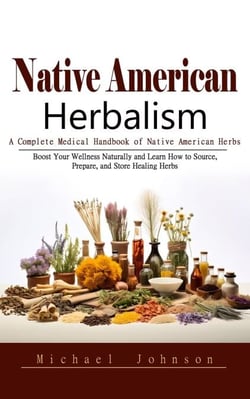 Native American Herbalism: A Complete Medical Handbook of Native American Herbs (Boost Your Wellness Naturally and Learn How to Source, Prepare, and Store Healing Herbs)