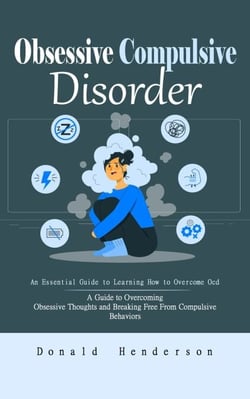 Obsessive Compulsive Disorder: An Essential Guide to Learning How to Overcome Ocd (A Guide to Overcoming Obsessive Thoughts and Breaking Free From Compulsive Behaviors)