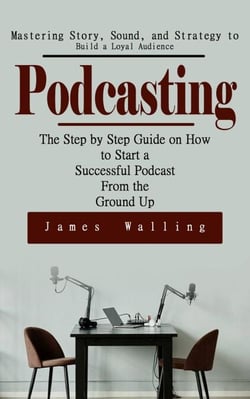 Podcasting: Mastering Story, Sound, and Strategy to Build a Loyal Audience (The Step by Step Guide on How to Start a Successful Podcast From the Ground Up)