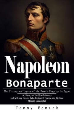 Napoleon Bonaparte: The History and Legacy of the French Campaign in Egypt (A History of the Revolutionary and Military Genius Who Reshaped Europe and Defined Modern Leadership)