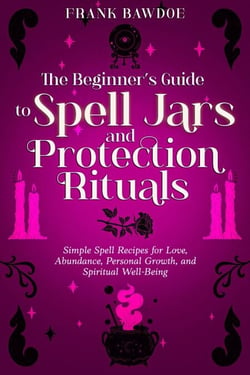 The Beginner’s Guide to Spell Jars and Protection Rituals: Simple Spell Recipes for Love, Abundance, Personal Growth, and Spiritual Well-Being