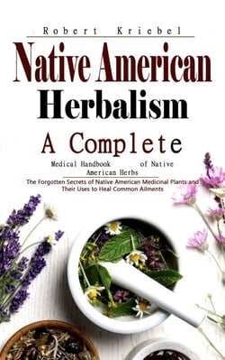Native American Herbalism: A Complete Medical Handbook of Native American Herbs (The Forgotten Secrets of Native American Medicinal Plants and Their Uses to Heal Common Ailments)