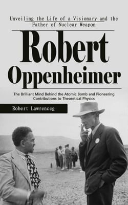 Robert Oppenheimer: Unveiling the Life of a Visionary and the Father of Nuclear Weapon - The Brilliant Mind Behind the Atomic Bomb and Pioneering Contributions to Theoretical Physics