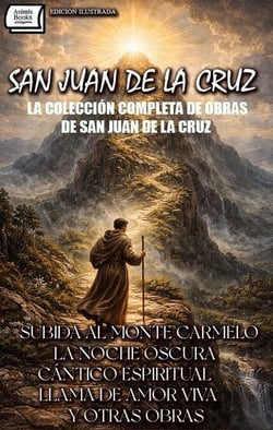 La Colección Completa de Obras de San Juan de la Cruz. Edición Ilustrada - Subida al Monte Carmelo, La Noche Oscura, Cántico Espiritual, Llama de Amor Viva y Otras Obras