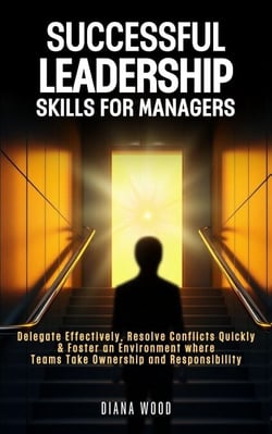 Leadership Skills For Managers: Delegate Effectively, Resolve Conflicts Quickly &amp; Foster an Environment where Teams Take Ownership and Responsibility