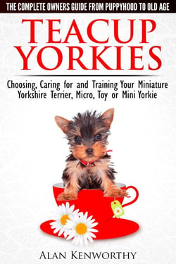 Teacup Yorkies - The Complete Owners Guide. Choosing, Caring for and Training Your Miniature Yorkshire Terrier, Micro, Toy or Mini Yorkie From Puppyhood to Old Age.