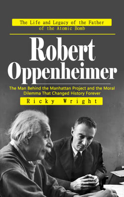 Robert Oppenheimer: The Life and Legacy of the Father of the Atomic Bomb - The Man Behind the Manhattan Project and the Moral Dilemma That Changed History Forever
