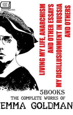 The Complete Works of Emma Goldman (5 Books). Illustrated - Living My Life, Anarchism and Other Essays, My Disillusionment in Russia and Othe