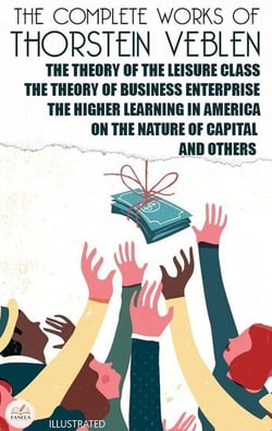 The Complete Works of Thorstein Veblen. Illustrated - The Theory of the Leisure Class, The Theory of Business Enterprise, The Higher Learning in America, On the Nature of Capital and Others