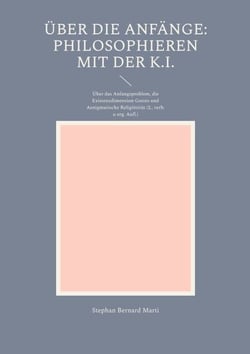 Über die Anfänge: Philosophieren mit der K.I. - Über das Anfangsproblem, die Existenzdimension Gottes und Aenigmatische Religiösität (2., verb. u. erg.Aufl.)