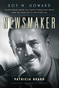 Newsmaker - Roy W. Howard, the Mastermind Behind the Scripps-Howard News Empire From the Gilded Age to the Atomic Age