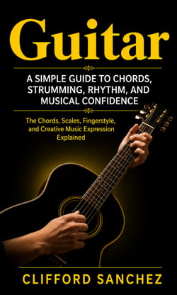 Guitar: A Simple Guide to Chords, Strumming, Rhythm, and Musical Confidence - Chords, Scales, Finger style, and Creative Music Expression Explained