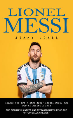 Lionel Messi: Things You Don't Know About Lionel Messi and How He Become a Star - The Biography, Career and Extraordinary Life of One of Football's Greatest