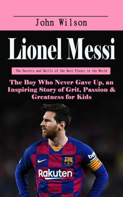 Lionel Messi: The Secrets and Skills of the Best Player in the World - The Boy Who Never Gave Up, an Inspiring Story of Grit, Passion &amp; Greatness for Kids