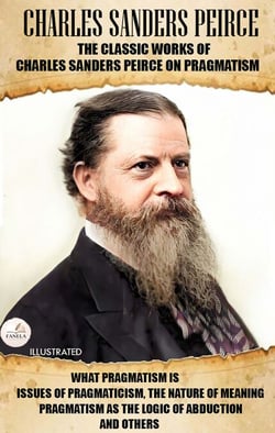 The Classic Works of Charles Sanders Peirce on Pragmatism. Illustrated - What Pragmatism Is, Issues of Pragmaticism, The Nature of Meaning, Pragmatism as the Logic of Abduction and Others