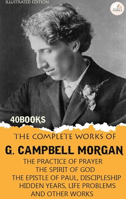 The Complete Works of G. Campbell Morgan, Volume I. Illustrated Edition (40 Books) - The Practice of Prayer, The Spirit of God, The Epistle of Paul, Discipleship, Hidden Years, Life Problems, and Other Works