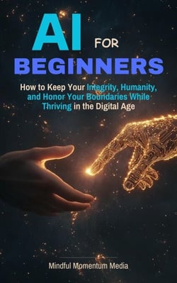 AI For Beginners, How to Keep Your Integrity, Humanity, and Honor Your Boundaries While Thriving in the the Digital Age