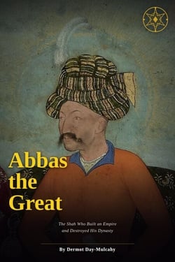 Abbas the Great: The Shah Who Built an Empire and Destroyed His Dynasty