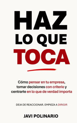 Haz lo que toca - Cómo pensar en tu empresa, tomar decisiones con criterio y centrarte en lo que de verdad importa. Deja de reaccionar, empieza a dirigir.