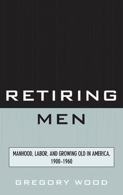 Retiring Men - Manhood, Labor, and Growing Old in America, 1900-1960
