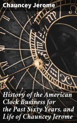 History of the American Clock Business for the Past Sixty Years, and Life of Chauncey Jerome - Barnum's Connection with the Yankee Clock Business