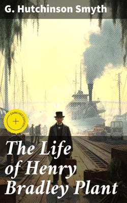 The Life of Henry Bradley Plant - Founder and President of the Plant System of Railroads and Steamships and Also of the Southern Express Company