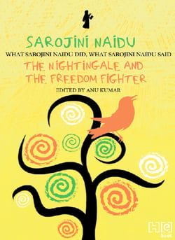 Sarojini Naidu - THE NIGHTINGALE AND THE FREEDOM FIGHTER: WHAT SAROJINI NAIDU DID, WHAT SAROJINI NAIDU SAID