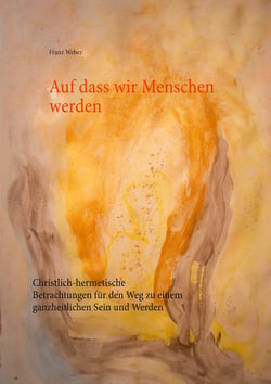 Auf dass wir Menschen werden - Christlich-hermetische Betrachtungen für den Weg zu einem ganzheitlichen Sein und Werden