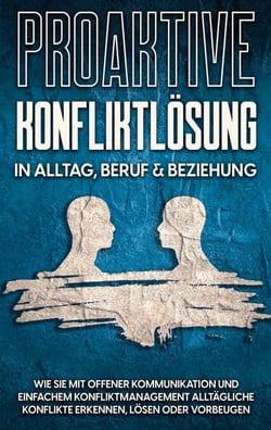 Proaktive Konfliktlösung in Alltag, Beruf &amp; Beziehung - Wie Sie mit offener Kommunikation und einfachem Konfliktmanagement alltägliche Konflikte erkennen, lösen oder vorbeugen