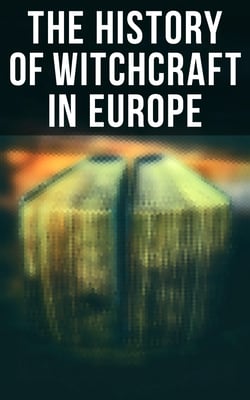 The History of Witchcraft in Europe - Darkness &amp; Sorcery Collection: Lives of the Necromancers, The Witch Mania, Magic and Witchcraft, Glimpses of the Supernatural, Witch Stories…
