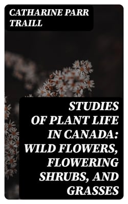 Studies of Plant Life in Canada: Wild Flowers, Flowering Shrubs, and Grasses