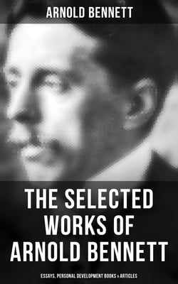 The Selected Works of Arnold Bennett: Essays, Personal Development Books &amp; Articles - How to Live on 24 Hours a Day, Mental Efficiency, Self and Self-Management, The Human Machine…