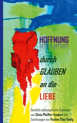 Hoffnung durch Glauben an die Liebe - Geistliche-philosophische Gedanken von Silvia Pfeiffer-Kuebart mit Zeichnungen von Pauline Élise Radig