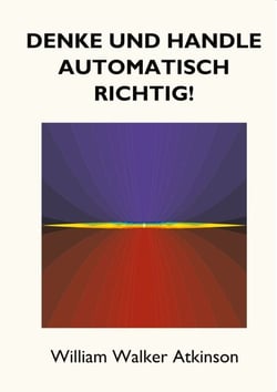 Denke und handle automatisch richtig! - Das Innere Bewusstsein - Ein Kurs von Lektionen über die inneren Ebenen des Bewusstseins, Intuition, Instinkt, automatische Mentation und andere wundervolle Phasen von mentalen Phänomenen.