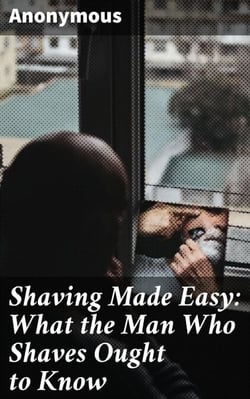 Shaving Made Easy: What the Man Who Shaves Ought to Know - The Ultimate Guide to Achieving a Perfect Shave