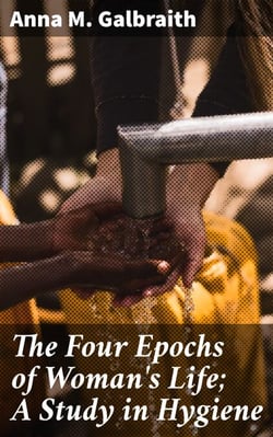 The Four Epochs of Woman's Life; A Study in Hygiene - Optimizing Women's Health Through the Four Life Epochs