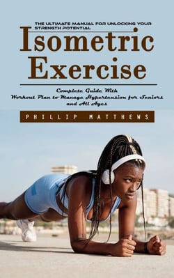 Isometric Exercise: The Ultimate Manual for Unlocking Your Strength Potential (Complete Guide With Workout Plan to Manage Hypertension for Seniors and All Ages)