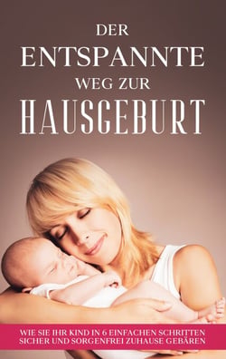 Der entspannte Weg zur Hausgeburt - Wie Sie Ihr Kind in 6 einfachen Schritten sicher und sorgenfrei zuhause gebären