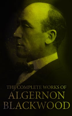 The Complete Works of Algernon Blackwood - Novels, Short Stories, Horror Classics, Occult &amp; Supernatural Tales, Plays