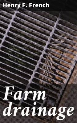 Farm drainage - The Principles, Processes, and Effects of Draining Land with Stones, Wood, Plows, and Open Ditches, and Especially with Tiles